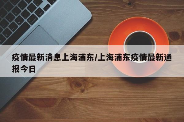 疫情最新消息上海浦东/上海浦东疫情最新通报今日