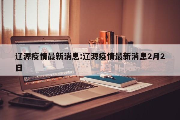 辽源疫情最新消息:辽源疫情最新消息2月2日