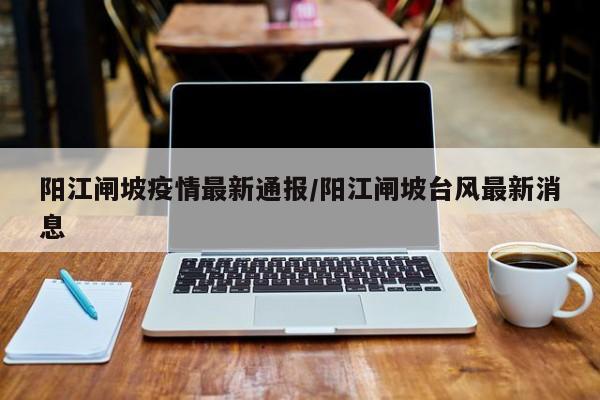 阳江闸坡疫情最新通报/阳江闸坡台风最新消息