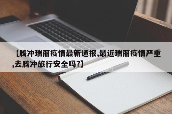 【腾冲瑞丽疫情最新通报,最近瑞丽疫情严重,去腾冲旅行安全吗?】