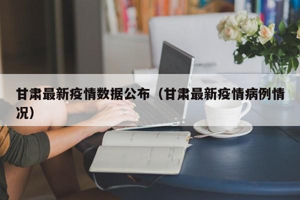 甘肃最新疫情数据公布（甘肃最新疫情病例情况）