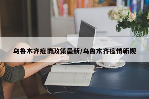 乌鲁木齐疫情政策最新/乌鲁木齐疫情新规