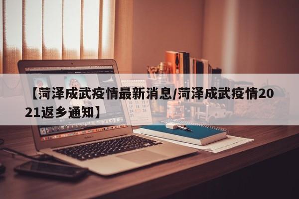 【菏泽成武疫情最新消息/菏泽成武疫情2021返乡通知】