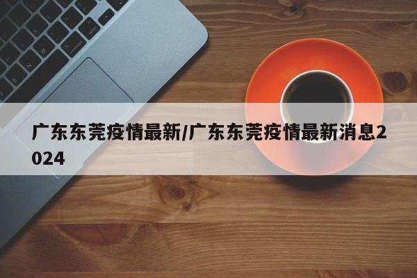 广东东莞疫情最新/广东东莞疫情最新消息2024