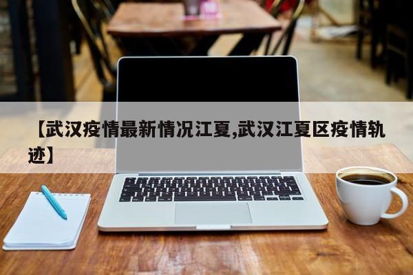 【武汉疫情最新情况江夏,武汉江夏区疫情轨迹】