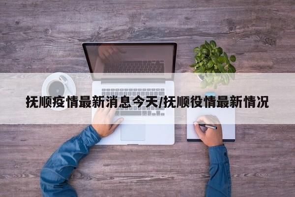 抚顺疫情最新消息今天/抚顺役情最新情况