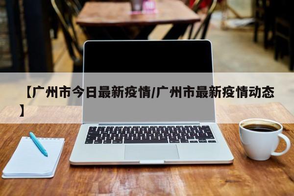 【广州市今日最新疫情/广州市最新疫情动态】