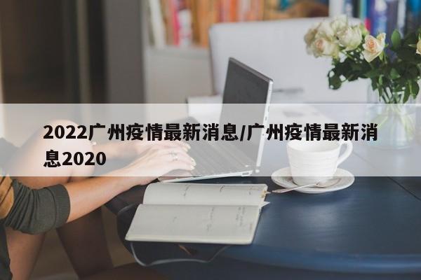 2022广州疫情最新消息/广州疫情最新消息2020