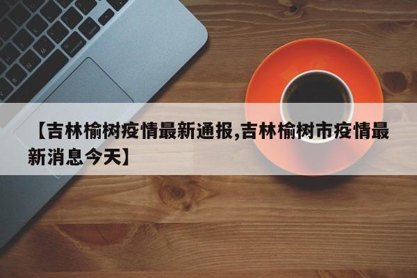 【吉林榆树疫情最新通报,吉林榆树市疫情最新消息今天】