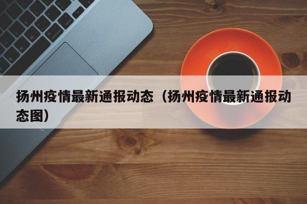 扬州疫情最新通报动态（扬州疫情最新通报动态图）