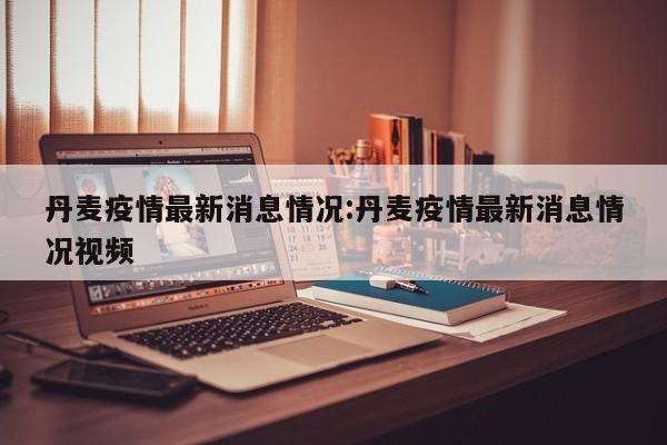 丹麦疫情最新消息情况:丹麦疫情最新消息情况视频