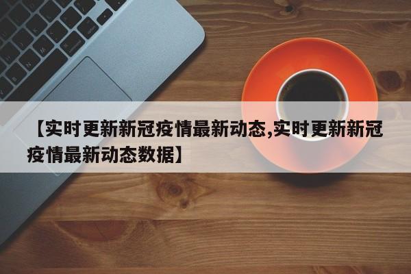 【实时更新新冠疫情最新动态,实时更新新冠疫情最新动态数据】