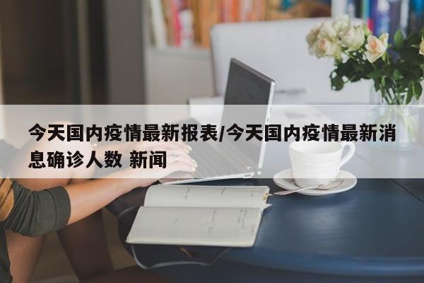 今天国内疫情最新报表/今天国内疫情最新消息确诊人数 新闻