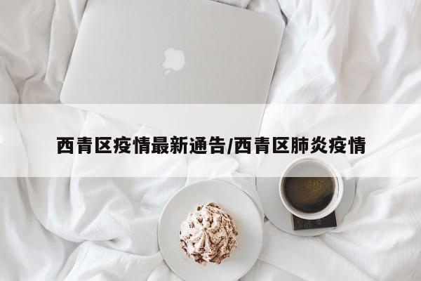 西青区疫情最新通告/西青区肺炎疫情
