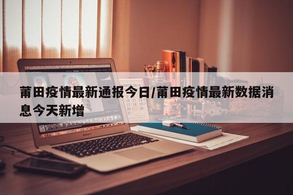 莆田疫情最新通报今日/莆田疫情最新数据消息今天新增