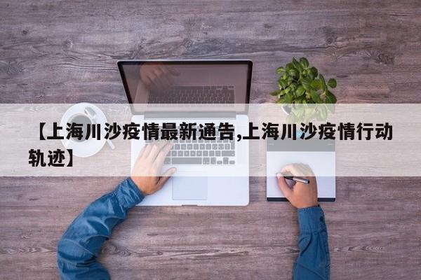 【上海川沙疫情最新通告,上海川沙疫情行动轨迹】