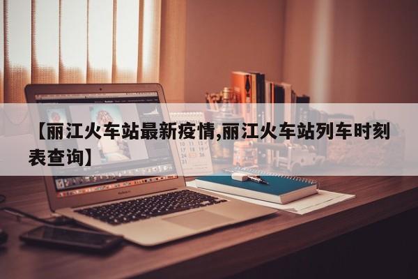 【丽江火车站最新疫情,丽江火车站列车时刻表查询】