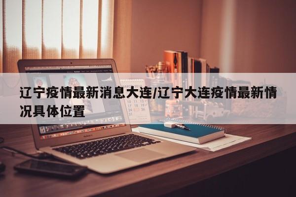 辽宁疫情最新消息大连/辽宁大连疫情最新情况具体位置