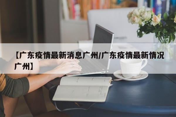 【广东疫情最新消息广州/广东疫情最新情况 广州】