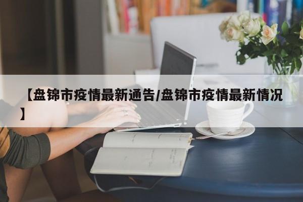 【盘锦市疫情最新通告/盘锦市疫情最新情况】