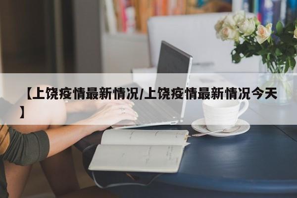 【上饶疫情最新情况/上饶疫情最新情况今天】
