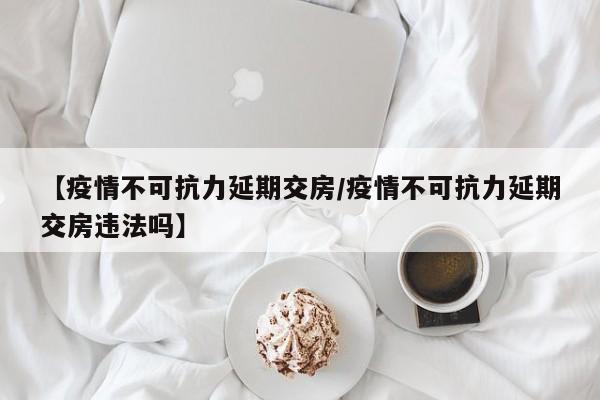 【疫情不可抗力延期交房/疫情不可抗力延期交房违法吗】