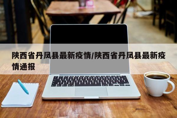 陕西省丹凤县最新疫情/陕西省丹凤县最新疫情通报