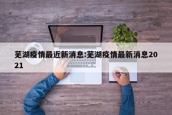芜湖疫情最近新消息:芜湖疫情最新消息2021