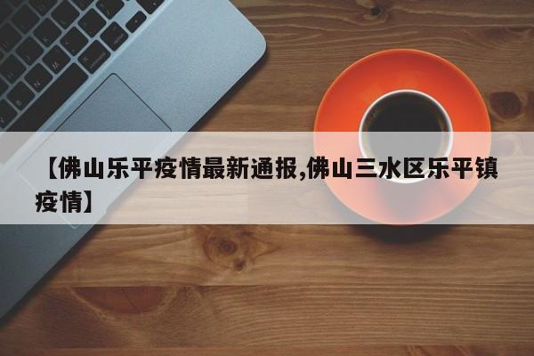【佛山乐平疫情最新通报,佛山三水区乐平镇疫情】