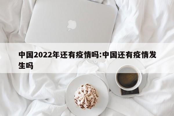 中国2022年还有疫情吗:中国还有疫情发生吗
