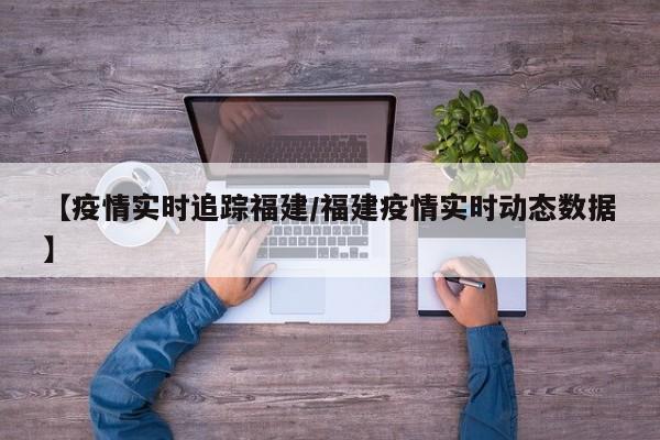 【疫情实时追踪福建/福建疫情实时动态数据】