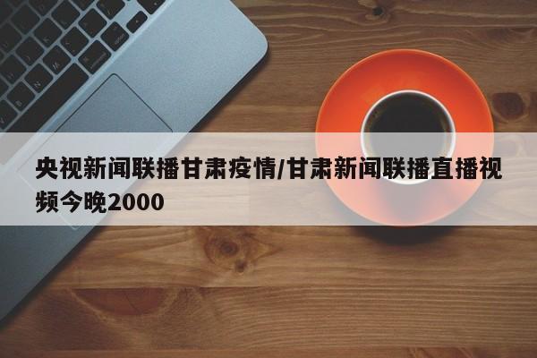 央视新闻联播甘肃疫情/甘肃新闻联播直播视频今晚2000