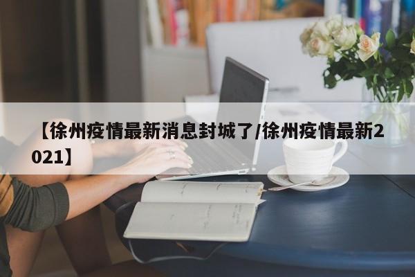【徐州疫情最新消息封城了/徐州疫情最新2021】