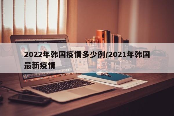 2022年韩国疫情多少例/2021年韩国最新疫情