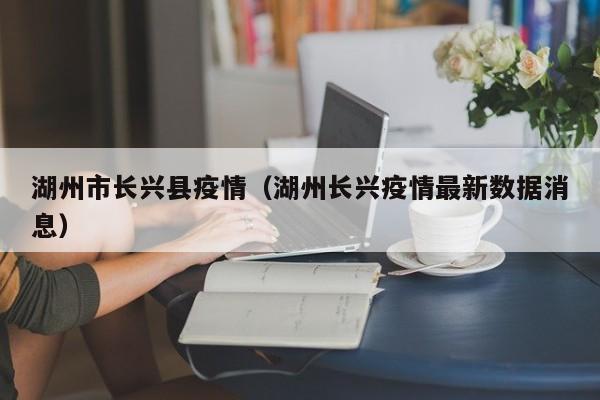 湖州市长兴县疫情（湖州长兴疫情最新数据消息）