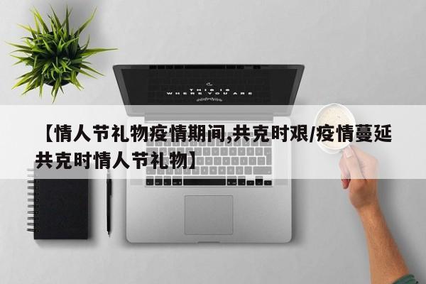 【情人节礼物疫情期间,共克时艰/疫情蔓延共克时情人节礼物】