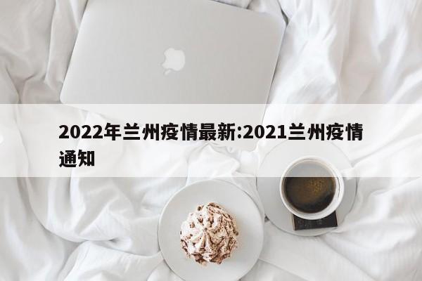 2022年兰州疫情最新:2021兰州疫情通知