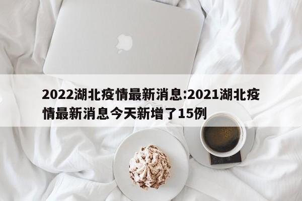 2022湖北疫情最新消息:2021湖北疫情最新消息今天新增了15例