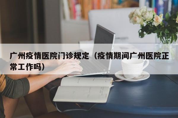 广州疫情医院门诊规定（疫情期间广州医院正常工作吗）