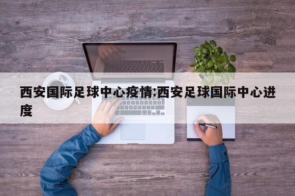 西安国际足球中心疫情:西安足球国际中心进度