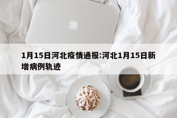 1月15日河北疫情通报:河北1月15日新增病例轨迹
