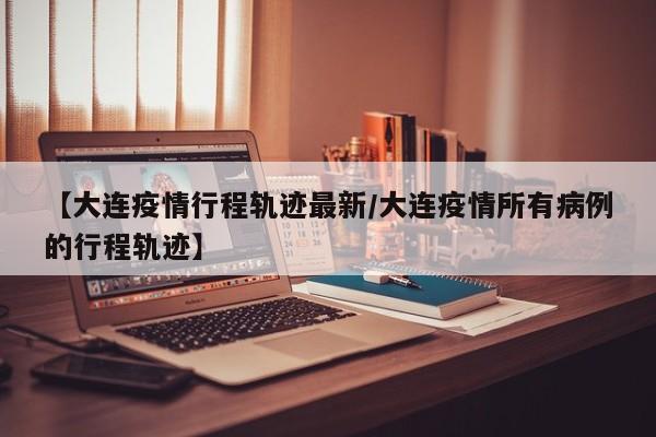 【大连疫情行程轨迹最新/大连疫情所有病例的行程轨迹】