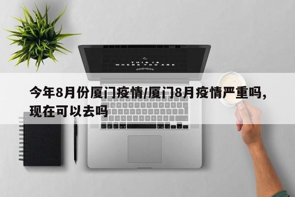 今年8月份厦门疫情/厦门8月疫情严重吗,现在可以去吗