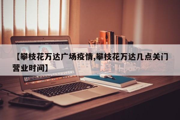 【攀枝花万达广场疫情,攀枝花万达几点关门营业时间】
