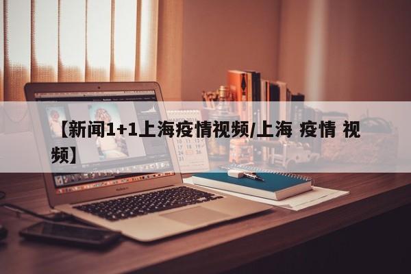 【新闻1+1上海疫情视频/上海 疫情 视频】