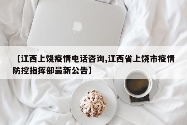 【江西上饶疫情电话咨询,江西省上饶市疫情防控指挥部最新公告】