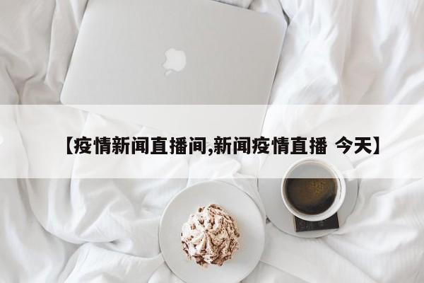 【疫情新闻直播间,新闻疫情直播 今天】