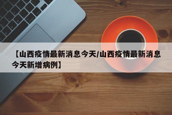 【山西疫情最新消息今天/山西疫情最新消息今天新增病例】