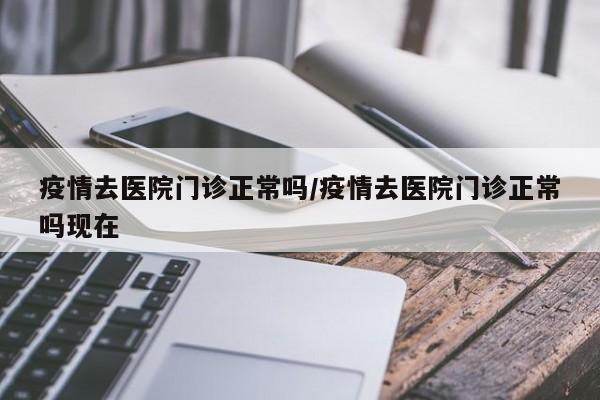 疫情去医院门诊正常吗/疫情去医院门诊正常吗现在