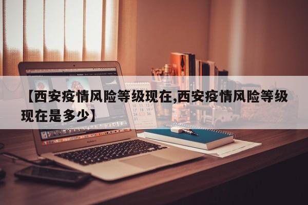 【西安疫情风险等级现在,西安疫情风险等级现在是多少】